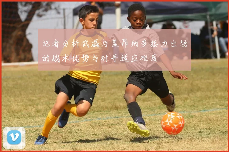 记者分析武磊与莱昂纳多接力出场的战术优势与对手适应难度
