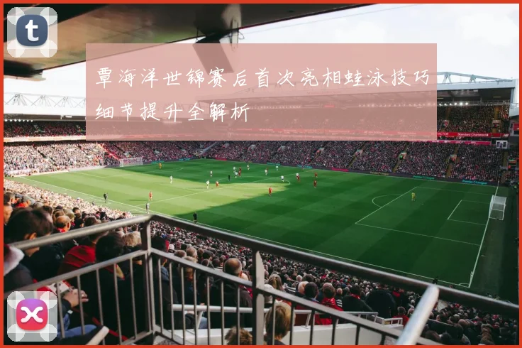 覃海洋世锦赛后首次亮相蛙泳技巧细节提升全解析